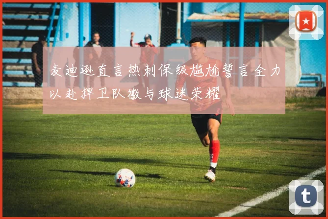 麦迪逊直言热刺保级尴尬誓言全力以赴捍卫队徽与球迷荣耀