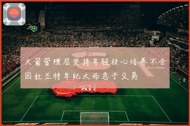 火箭管理层坚持年轻核心培养不会因杜兰特年纪大而急于交易
