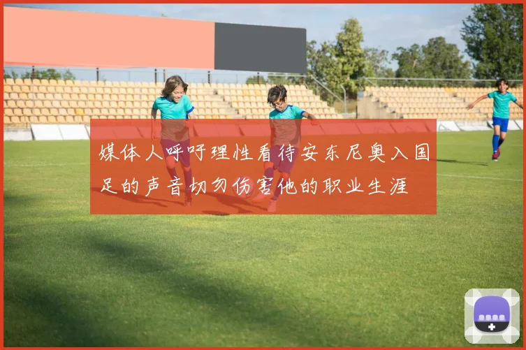 媒体人呼吁理性看待安东尼奥入国足的声音切勿伤害他的职业生涯