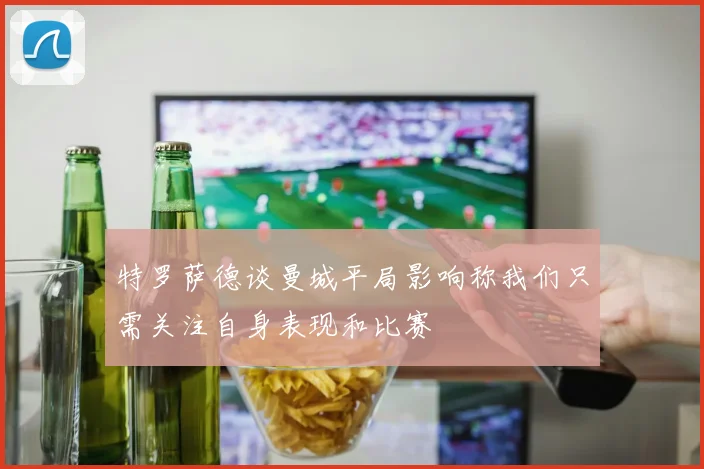 特罗萨德谈曼城平局影响称我们只需关注自身表现和比赛