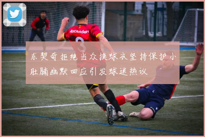 东契奇拒绝当众换球衣坚持保护小肚腩幽默回应引发球迷热议