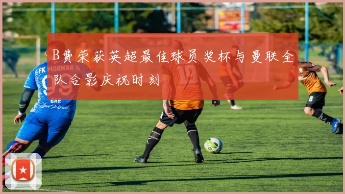 B费荣获英超最佳球员奖杯与曼联全队合影庆祝时刻