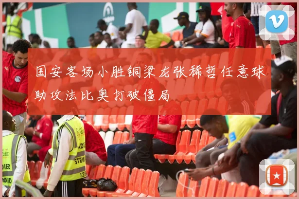 国安客场小胜铜梁龙张稀哲任意球助攻法比奥打破僵局