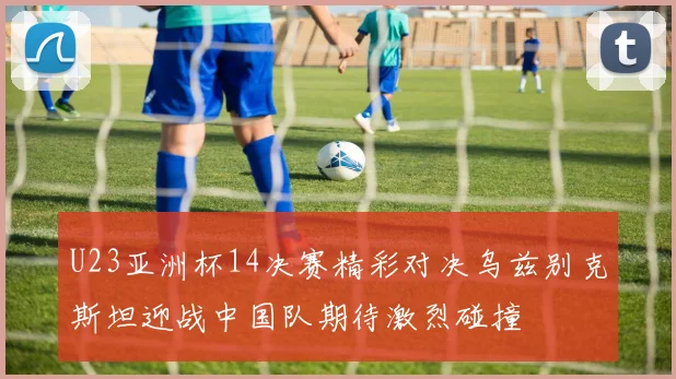U23亚洲杯14决赛精彩对决乌兹别克斯坦迎战中国队期待激烈碰撞