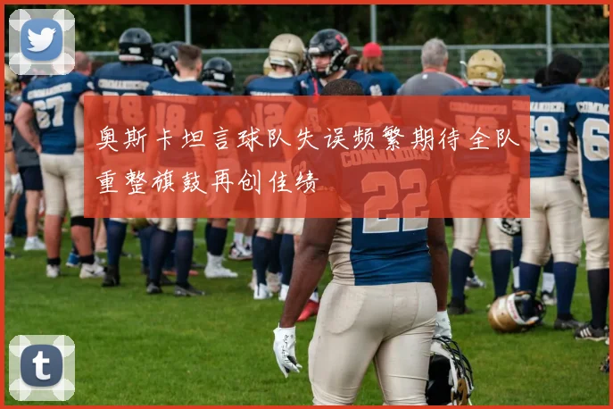 奥斯卡坦言球队失误频繁期待全队重整旗鼓再创佳绩